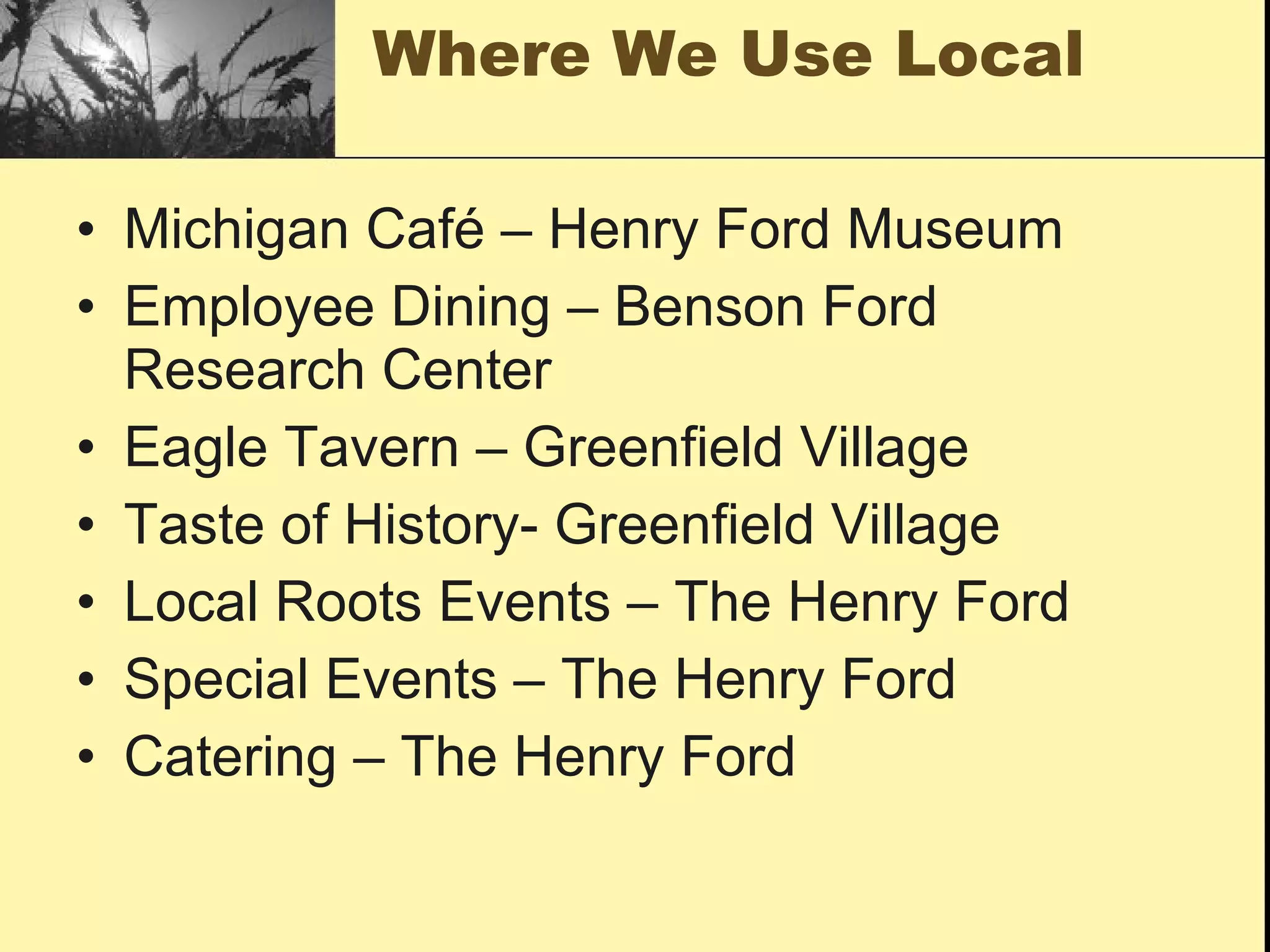 Where We Use Local

• Michigan Café – Henry Ford Museum
• Employee Dining – Benson Ford
  Research Center
• Eagle Tavern – Greenfield Village
• Taste of History- Greenfield Village
• Local Roots Events – The Henry Ford
• Special Events – The Henry Ford
• Catering – The Henry Ford
 