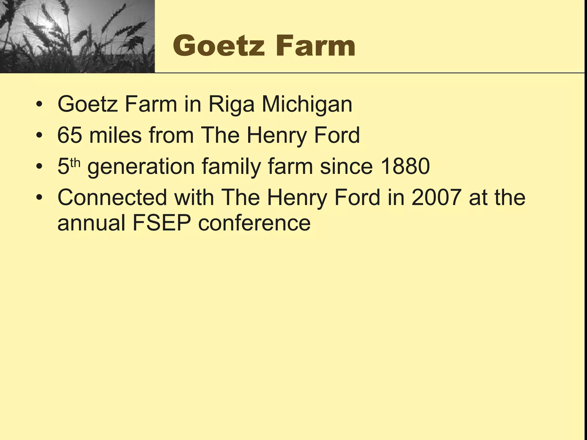 Goetz Farm
•   Goetz Farm in Riga Michigan
•   65 miles from The Henry Ford
•   5th generation family farm since 1880
•   Connected with The Henry Ford in 2007 at the
    annual FSEP conference
 