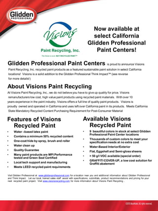 Now available at
                                                                              select California
                                                                            Glidden Professional
                                                                               Paint Centers!

Glidden Professional Paint Centers is proud to announce Visions
    Paint Recycling, Inc. recycled paint products as a featured sustainable paint solution in select California
    locations! Visions is a solid addition to the Glidden Professional Think Impact™ (see reverse
    for more details!)

About Visions Paint Recycling
At Visions Paint Recycling, Inc., we do not believe you have to give up quality for price. Visions
remanufacturers low cost, high value paint products using recycled paint materials. With over 10
years experience in the paint industry. Visions offers a full line of quality paint products. Visions is
proudly owned and operated in California and uses left over California paint in its products. Meets California
State Mandatory Recycled Content Purchasing Requirement for Post-Consumer Material


Features of Visions                                                     Available Visions
  Recycled Paint                                                          Recycled Paint
•       Water –based latex paint                                        •     9 beautiful colors in stock at select Glidden
                                                                              Professional Paint Center locations
•       Contains a minimum 50% recycled content
                                                                        •     Thousands of custom colors to meet your
•       One-coat hide by spray, brush and roller                              specification needs at no extra cost
•       Water clean up                                                  •     Water-Based Interior/Exterior
•       Quality Guarantee                                               •     Flat, Eggshell and Semi-gloss sheens
•       Many paint products are MPI Performance                         •     > 50 g/l VOC available (special order)
        tested and Green Seal Certified
                                                                        •     GRAFFITI COVER-UP, a low cost solution for
•       Local tech support and manufacturing                                  Graffiti abatement
•       Meets LEED recycled paint requirements

Visit Glidden Professional at www.gliddenprofessional.com for a location near you and additional information about Glidden Professional
and Think Impact. Let our local, trained sales staff assist with specifications, submittals, product recommendations and pricing for your
next recycled paint project. Visit www.visionsrecycling.com for more information about Visions Paint Recycling .
 