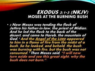 EXODUS 3:1-3 (NKJV)
MOSES AT THE BURNING BUSH
• 3 Now Moses was tending the flock of
Jethro his father-in-law, the priest of Midian.
And he led the flock to the back of the
desert, and came to Horeb, the mountain of
God. 2 And the Angel of the LORD appeared
to him in a flame of fire from the midst of a
bush. So he looked, and behold, the bush
was burning with fire, but the bush was not
consumed. 3 Then Moses said, “I will now
turn aside and see this great sight, why the
bush does not burn.”
 