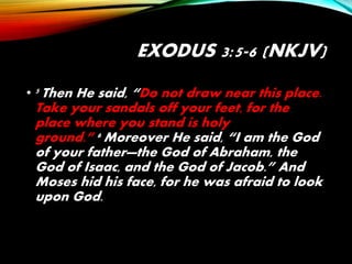 EXODUS 3:5-6 (NKJV)
• 5 Then He said, “Do not draw near this place.
Take your sandals off your feet, for the
place where you stand is holy
ground.” 6 Moreover He said, “I am the God
of your father—the God of Abraham, the
God of Isaac, and the God of Jacob.” And
Moses hid his face, for he was afraid to look
upon God.
 