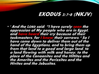 EXODUS 3:7-8 (NKJV)
• 7 And the LORD said: “I have surely seen the
oppression of My people who are in Egypt,
and have heard their cry because of their
taskmasters, for I know their sorrows. 8 So I
have come down to deliver them out of the
hand of the Egyptians, and to bring them up
from that land to a good and large land, to
a land flowing with milk and honey, to the
place of the Canaanites and the Hittites and
the Amorites and the Perizzites and the
Hivites and the Jebusites.
 