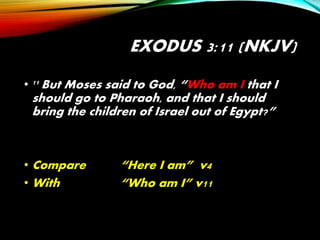EXODUS 3:11 (NKJV)
• 11 But Moses said to God, “Who am I that I
should go to Pharaoh, and that I should
bring the children of Israel out of Egypt?”
• Compare “Here I am” v4
• With “Who am I” v11
 