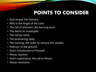 POINTS TO CONSIDER
• God reveals His holiness.
• Who is the Angel of the Lord.
• The call of attention, the burning bush.
• The desire to investigate.
• The call by name.
• The positioning reply.
• The warning, the order to remove the sandals.
• Holiness of the ground.
• God’s introduction of Himself.
• Moses reaction
• God’s explanation, the call to Moses.
• Moses resistance.
 
