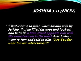 JOSHUA 5:13 (NKJV)
• 13 And it came to pass, when Joshua was by
Jericho, that he lifted his eyes and looked,
and behold, a Man stood opposite him with
His sword drawn in His hand. And Joshua
went to Him and said to Him, “Are You for
us or for our adversaries?”
 