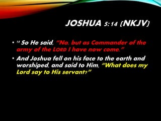 JOSHUA 5:14 (NKJV)
• 14 So He said, “No, but as Commander of the
army of the LORD I have now come.”
• And Joshua fell on his face to the earth and
worshiped, and said to Him, “What does my
Lord say to His servant?”
 