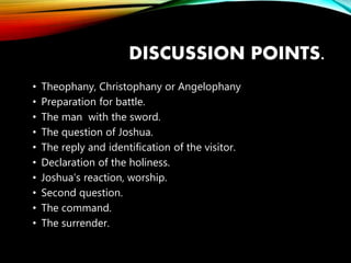 DISCUSSION POINTS.
• Theophany, Christophany or Angelophany
• Preparation for battle.
• The man with the sword.
• The question of Joshua.
• The reply and identification of the visitor.
• Declaration of the holiness.
• Joshua’s reaction, worship.
• Second question.
• The command.
• The surrender.
 