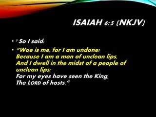 ISAIAH 6:5 (NKJV)
• 5 So I said:
• “Woe is me, for I am undone!
Because I am a man of unclean lips,
And I dwell in the midst of a people of
unclean lips;
For my eyes have seen the King,
The LORD of hosts.”
 