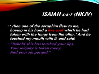 ISAIAH 6:6-7 (NKJV)
• 6 Then one of the seraphim flew to me,
having in his hand a live coal which he had
taken with the tongs from the altar. 7 And he
touched my mouth with it, and said:
• “Behold, this has touched your lips;
Your iniquity is taken away,
And your sin purged.”
 