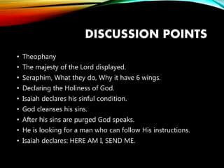 DISCUSSION POINTS
• Theophany
• The majesty of the Lord displayed.
• Seraphim, What they do, Why it have 6 wings.
• Declaring the Holiness of God.
• Isaiah declares his sinful condition.
• God cleanses his sins.
• After his sins are purged God speaks.
• He is looking for a man who can follow His instructions.
• Isaiah declares: HERE AM I, SEND ME.
 