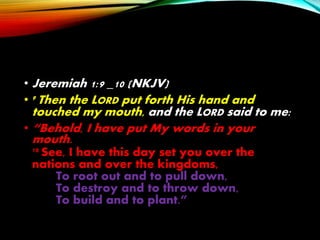 • Jeremiah 1:9 _10 (NKJV)
• 9 Then the LORD put forth His hand and
touched my mouth, and the LORD said to me:
• “Behold, I have put My words in your
mouth.
10 See, I have this day set you over the
nations and over the kingdoms,
To root out and to pull down,
To destroy and to throw down,
To build and to plant.”
 