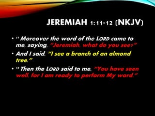 JEREMIAH 1:11-12 (NKJV)
• 11 Moreover the word of the LORD came to
me, saying, “Jeremiah, what do you see?”
• And I said, “I see a branch of an almond
tree.”
• 12 Then the LORD said to me, “You have seen
well, for I am ready to perform My word.”
 