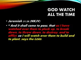 GOD WATCH
ALL THE TIME
• Jeremiah 31:28 (NKJV)
• 28 And it shall come to pass, that as I have
watched over them to pluck up, to break
down, to throw down, to destroy, and to
afflict, so I will watch over them to build and
to plant, says the LORD.
 