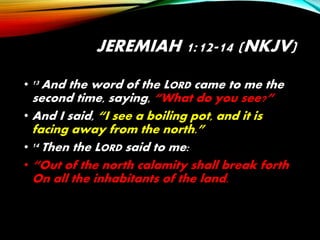 JEREMIAH 1:12-14 (NKJV)
• 13 And the word of the LORD came to me the
second time, saying, “What do you see?”
• And I said, “I see a boiling pot, and it is
facing away from the north.”
• 14 Then the LORD said to me:
• “Out of the north calamity shall break forth
On all the inhabitants of the land.
 