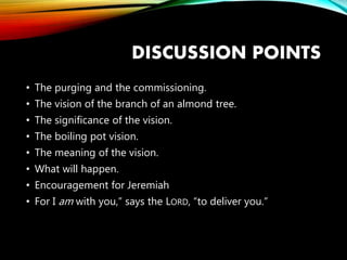 DISCUSSION POINTS
• The purging and the commissioning.
• The vision of the branch of an almond tree.
• The significance of the vision.
• The boiling pot vision.
• The meaning of the vision.
• What will happen.
• Encouragement for Jeremiah
• For I am with you,” says the LORD, “to deliver you.”
 