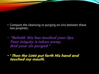 • Compare the cleansing or purging on sins between these
two prophets.
• “Behold, this has touched your lips;
Your iniquity is taken away,
And your sin purged.”
• 9 Then the LORD put forth His hand and
touched my mouth,
 