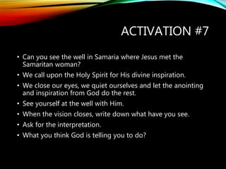 ACTIVATION #7
• Can you see the well in Samaria where Jesus met the
Samaritan woman?
• We call upon the Holy Spirit for His divine inspiration.
• We close our eyes, we quiet ourselves and let the anointing
and inspiration from God do the rest.
• See yourself at the well with Him.
• When the vision closes, write down what have you see.
• Ask for the interpretation.
• What you think God is telling you to do?
 