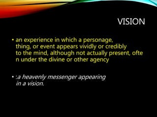 VISION
• an experience in which a personage,
thing, or event appears vividly or credibly
to the mind, although not actually present, ofte
n under the divine or other agency
• :a heavenly messenger appearing
in a vision.
 