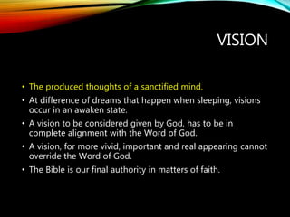 VISION
• The produced thoughts of a sanctified mind.
• At difference of dreams that happen when sleeping, visions
occur in an awaken state.
• A vision to be considered given by God, has to be in
complete alignment with the Word of God.
• A vision, for more vivid, important and real appearing cannot
override the Word of God.
• The Bible is our final authority in matters of faith.
 