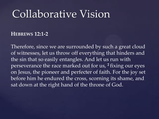 Collaborative Vision
HEBREWS 12:1-2
Therefore, since we are surrounded by such a great cloud
of witnesses, let us throw off everything that hinders and
the sin that so easily entangles. And let us run with
perseverance the race marked out for us, 2 fixing our eyes
on Jesus, the pioneer and perfecter of faith. For the joy set
before him he endured the cross, scorning its shame, and
sat down at the right hand of the throne of God.
 