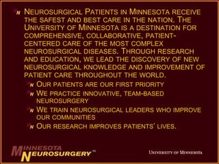 NEUROSURGICAL PATIENTS IN MINNESOTA RECEIVE 
THE SAFEST AND BEST CARE IN THE NATION. THE 
UNIVERSITY OF MINNESOTA IS A DESTINATION FOR 
COMPREHENSIVE, COLLABORATIVE, PATIENT-CENTERED 
CARE OF THE MOST COMPLEX 
NEUROSURGICAL DISEASES. THROUGH RESEARCH 
AND EDUCATION, WE LEAD THE DISCOVERY OF NEW 
NEUROSURGICAL KNOWLEDGE AND IMPROVEMENT OF 
PATIENT CARE THROUGHOUT THE WORLD. 
OUR PATIENTS ARE OUR FIRST PRIORITY 
WE PRACTICE INNOVATIVE, TEAM-BASED 
NEUROSURGERY 
WE TRAIN NEUROSURGICAL LEADERS WHO IMPROVE 
OUR COMMUNITIES 
OUR RESEARCH IMPROVES PATIENTS’ LIVES. 
 
