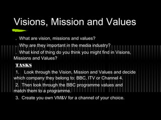 Visions, Mission and Values
. What are vision, missions and values?
. Why are they important in the media industry?
. What kind of thing do you think you might find in Visions,
Missions and Values?
TASKS
 1. Look through the Vision, Mission and Values and decide
which company they belong to: BBC, ITV or Channel 4.
2. Then look through the BBC programme values and
match them to a programme.
3. Create you own VM&V for a channel of your choice.
 