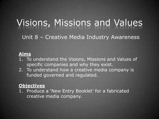 Visions, Missions and Values
 Unit 8 – Creative Media Industry Awareness


Aims
1. To understand the Visions, Missions and Values of
   specific companies and why they exist.
2. To understand how a creative media company is
   funded governed and regulated.

Objectives
1. Produce a ‘New Entry Booklet’ for a fabricated
   creative media company.
 