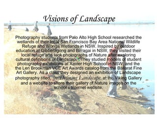 Visions of Landscape Photography students from Palo Alto High School researched the wetlands of their local San Francisco Bay Area National Wildlife Refuge and Wonga Wetlands in NSW. Inspired by outdoor education at Gibberagong and Birragai in NSW, they visited their local refuge and took photographs of Nature after exploring cultural definitions of Landscape. They studied models of student photography exhibitions at Xavier High School in NSW, and the the Len Brookman VCE Art Awards catalog from the Ballarat Fine Art Gallery. As a class they designed an exhibition of Landscape photography titled,  [re]Defining Landscape , at the Viking Gallery and a website to share their gallery of Nature images on the school’s Internet website. 