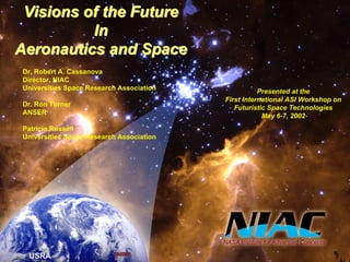 USRA 
Visions of the Future 
In 
Aeronautics and Space 
Presented at the 
First International ASI Workshop on 
Futuristic Space Technologies 
May 6-7, 2002 
Dr. Robert A. Cassanova 
Director, NIAC 
Universities Space Research Association 
Dr. Ron Turner 
ANSER 
Patricia Russell 
Universities Space Research Association 
 