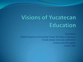 Visions of Yucatecan Education David Mann Global Perspectives of Curricular Trends: The Mexico Experience Florida Atlantic University (EDG 6625) Professor Jim McLaughlin October 2009 