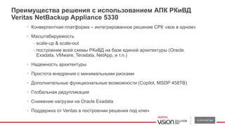 Преимущества решения c использованием АПК РКиВД
Veritas NetBackup Appliance 5330
• Конвергентная платформа – интегрированное решение СРК «все в одном»
• Масштабируемость
– scale-up & scale-out
– построение всей схемы РКиВД на базе единой архитектуры (Oracle
Exadata, VMware, Teradata, NetApp, и т.п.)
• Надежность архитектуры
• Простота внедрения с минимальными рисками
• Дополнительные функциональные возможности (Copilot, MSDP 458TB)
• Глобальная дедупликация
• Снижение нагрузки на Oracle Exadata
• Поддержка от Veritas в построении решения под ключ
 