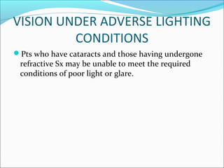 VISION UNDER ADVERSE LIGHTING
CONDITIONS
Pts who have cataracts and those having undergone
refractive Sx may be unable to meet the required
conditions of poor light or glare.
 