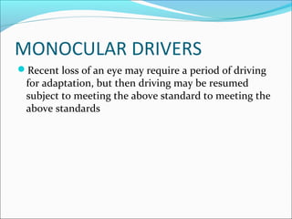 MONOCULAR DRIVERS
Recent loss of an eye may require a period of driving
for adaptation, but then driving may be resumed
subject to meeting the above standard to meeting the
above standards
 