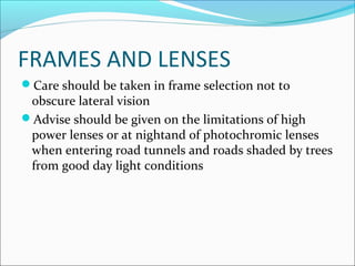 FRAMES AND LENSES
Care should be taken in frame selection not to
obscure lateral vision
Advise should be given on the limitations of high
power lenses or at nightand of photochromic lenses
when entering road tunnels and roads shaded by trees
from good day light conditions
 