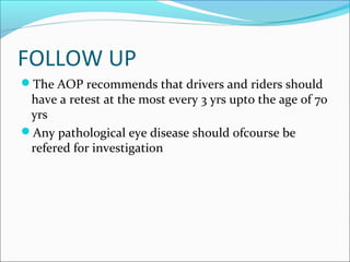 FOLLOW UP
The AOP recommends that drivers and riders should
have a retest at the most every 3 yrs upto the age of 70
yrs
Any pathological eye disease should ofcourse be
refered for investigation
 
