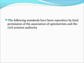 The following standards have been reproduce by kind
permission of the association of optometrists and the
civil aviation authority
 