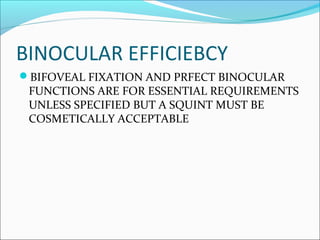 BINOCULAR EFFICIEBCY
BIFOVEAL FIXATION AND PRFECT BINOCULAR
FUNCTIONS ARE FOR ESSENTIAL REQUIREMENTS
UNLESS SPECIFIED BUT A SQUINT MUST BE
COSMETICALLY ACCEPTABLE
 
