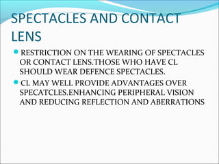 SPECTACLES AND CONTACT
LENS
RESTRICTION ON THE WEARING OF SPECTACLES
OR CONTACT LENS.THOSE WHO HAVE CL
SHOULD WEAR DEFENCE SPECTACLES.
CL MAY WELL PROVIDE ADVANTAGES OVER
SPECATCLES.ENHANCING PERIPHERAL VISION
AND REDUCING REFLECTION AND ABERRATIONS
 