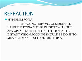 REFRACTION
HYPERMETROPIA
IN YOUNG PERSON,CONSIDERABLE
HEPERMETROPIA MAY BE PRESENT WITHOUT
ANY APPARENT EFFECT ON EITHER NEAR OR
DISTANT VISION.FOGGING SHOULD BE DONE TO
MEASURE MANIFEST HYPERMETROPIA.
 