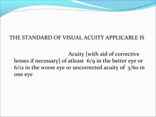 THE STANDARD OF VISUAL ACUITY APPLICABLE IS
Acuity [with aid of corrective
lenses if necessary] of atleast 6/9 in the better eye or
6/12 in the worse eye or uncorrected acuity of 3/60 in
one eye
 