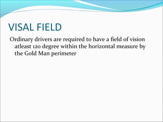 VISAL FIELD
Ordinary drivers are required to have a field of vision
atleast 120 degree within the horizontal measure by
the Gold Man perimeter
 
