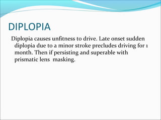 DIPLOPIA
Diplopia causes unfitness to drive. Late onset sudden
diplopia due to a minor stroke precludes driving for 1
month. Then if persisting and superable with
prismatic lens masking.
 