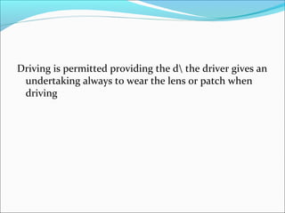Driving is permitted providing the d the driver gives an
undertaking always to wear the lens or patch when
driving
 