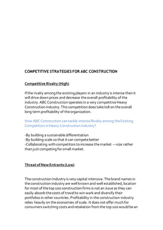 COMPETITIVE STRATEGIES FOR ABC CONSTRUCTION
Competitive Rivalry (High)
If the rivalry among the existing players in an industry is intense then it
will drive down prices and decrease theoverall profitability of the
industry. ABCConstruction operates in a very competitiveHeavy
Construction industry. This competition does taketoll on theoverall
long term profitability of theorganization.
How ABCConstruction can tackle intenseRivalry among theExisting
Competitors in Heavy Construction industry?
-By building a sustainabledifferentiation
-By building scale so that it can competebetter
-Collaborating with competitors to increase themarket ---size rather
than just competing forsmall market.
ThreatofNewEntrants (Low)
Theconstruction Industry is very capital intensive. Thebrand names in
theconstruction industry are well known and well established, location
for most of thetop 100 construction firms is not an issueas they can
easily absorb thecosts of travelto win workand diversify their
portfolios in other countries. Profitability in the construction industry
relies heavily on theeconomies of scale. It does not offer much for
consumers switching costs andretaliation from the top 100 wouldbean
 