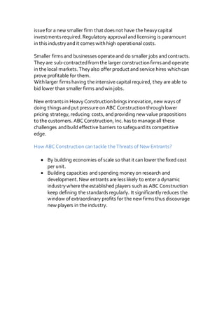 issuefor a new smaller firm that does not have the heavy capital
investments required. Regulatory approval and licensing is paramount
in this industry and it comes with high operational costs.
Smaller firms and businesses operateand do smaller jobs andcontracts.
They are sub-contractedfrom the larger construction firms and operate
in thelocal markets. They also offer product and service hires which can
prove profitable for them.
With larger firms having theintensive capital required, they are able to
bid lower than smaller firms andwin jobs.
New entrants in Heavy Construction brings innovation, new ways of
doing things andput pressure on ABC Construction through lower
pricing strategy, reducing costs, andproviding new value propositions
to the customers. ABCConstruction, Inc. has to manageall these
challenges andbuild effective barriers to safeguardits competitive
edge.
How ABCConstruction can tackle theThreats of New Entrants?
 By building economies of scale so that it can lower thefixed cost
per unit.
 Building capacities andspending money on research and
development. New entrants are less likely to enter a dynamic
industry where theestablished players such as ABC Construction
keep defining thestandards regularly. It significantly reduces the
window of extraordinary profits for the new firms thus discourage
new players in the industry.
 