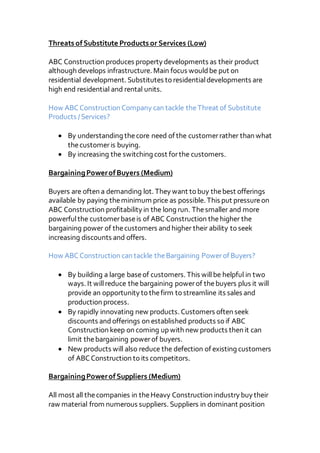 Threats ofSubstitute Products or Services (Low)
ABC Construction produces property developments as their product
although develops infrastructure. Main focus wouldbe put on
residential development. Substitutes to residentialdevelopments are
high end residential and rental units.
How ABCConstruction Company can tackle theThreat of Substitute
Products /Services?
 By understanding thecore need of the customerrather than what
thecustomeris buying.
 By increasing the switching cost forthe customers.
BargainingPowerofBuyers (Medium)
Buyers are often a demanding lot. They want to buy thebest offerings
available by paying theminimum price as possible. This put pressureon
ABC Construction profitability in the long run. Thesmaller and more
powerfulthe customerbaseis of ABC Construction thehigher the
bargaining power of thecustomers andhigher their ability to seek
increasing discounts and offers.
How ABCConstruction can tackle theBargaining Powerof Buyers?
 By building a large baseof customers. This willbe helpful in two
ways. It willreduce thebargaining powerof thebuyers plus it will
provide an opportunity to thefirm to streamline its sales and
production process.
 By rapidly innovating new products. Customers often seek
discounts andofferings on established products so if ABC
Construction keep on coming up with new products then it can
limit thebargaining powerof buyers.
 New products will also reduce the defection of existing customers
of ABCConstruction to its competitors.
BargainingPowerofSuppliers (Medium)
All most all thecompanies in theHeavy Construction industry buy their
raw material from numerous suppliers. Suppliers in dominant position
 