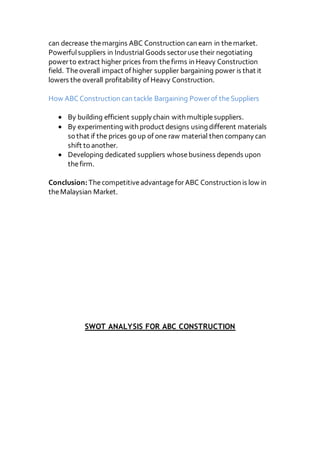 can decrease themargins ABC Construction can earn in themarket.
Powerfulsuppliers in IndustrialGoods sectoruse their negotiating
powerto extract higher prices from thefirms in Heavy Construction
field. Theoverall impact of higher supplier bargaining power is that it
lowers the overall profitability of Heavy Construction.
How ABCConstruction can tackle Bargaining Powerof theSuppliers
 By building efficient supply chain with multiplesuppliers.
 By experimenting with product designs using different materials
so that if the prices go up of one raw material then company can
shift to another.
 Developing dedicated suppliers whosebusiness depends upon
thefirm.
Conclusion:ThecompetitiveadvantageforABC Construction is low in
theMalaysian Market.
SWOT ANALYSIS FOR ABC CONSTRUCTION
 
