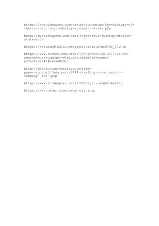 https://www.ukessays.com/essays/economics/the-history-of-
the-construction-industry-economics-essay.php
http://mystartupceo.com/create-powerful-startup-mission-
statement/
https://www.mindtools.com/pages/article/newTMC_08.htm
https://www.forbes.com/sites/johnkotter/2013/10/14/the-
reason-most-company-vision-statements-arent-
effective/#64ca83e82dc7
http://fernfortuniversity.com/term-
papers/porter5/analysis/2474-sterling-construction-
company--inc-.php
https://www.slideshare.net/s70907/ytl-cement-berhad
https://www.owler.com/company/ytgroup
 