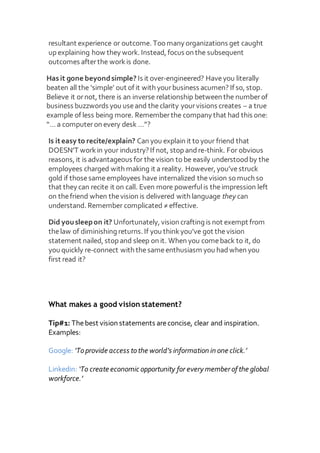 resultant experience or outcome. Too many organizations get caught
up explaining how they work. Instead, focus on the subsequent
outcomes afterthe workis done.
Has it gone beyondsimple? Is it over-engineered? Haveyou literally
beaten all the ‘simple’ out of it with yourbusiness acumen? If so, stop.
Believe it ornot, there is an inverse relationship between the numberof
business buzzwords you useand theclarity yourvisions creates – a true
example of less being more. Rememberthe company that had this one:
“… a computeron every desk …”?
Is iteasy to recite/explain? Can you explain it to your friend that
DOESN’T workin your industry? If not, stop andre-think. For obvious
reasons, it is advantageous for thevision to be easily understoodby the
employees charged with making it a reality. However, you’vestruck
gold if thosesameemployees have internalized thevision so much so
that they can recite it on call. Even more powerfulis theimpression left
on thefriend when thevision is delivered with language they can
understand. Remember complicated ≠ effective.
Did yousleepon it? Unfortunately, vision crafting is not exempt from
thelaw of diminishing returns. If you thinkyou’ve got thevision
statement nailed, stop and sleep on it. When you comeback to it, do
you quickly re-connect with thesameenthusiasm you hadwhen you
first read it?
What makes a good vision statement?
Tip#1: Thebest vision statements areconcise, clear and inspiration.
Examples:
Google: ‘Toprovide access tothe world’s information in one click.’
Linkedin: ‘To create economic opportunity for every member of the global
workforce.’
 