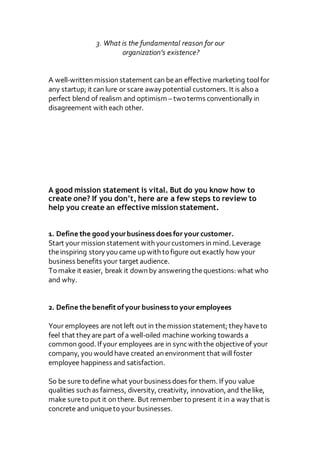 3. What is the fundamental reason for our
organization’s existence?
A well-written mission statement can bean effective marketing toolfor
any startup; it can lure or scare away potential customers. It is also a
perfect blend of realism and optimism –two terms conventionally in
disagreement with each other.
A good mission statement is vital. But do you know how to
create one? If you don’t, here are a few steps to review to
help you create an effective mission statement.
1. Define the good yourbusiness does for your customer.
Start your mission statement with yourcustomers in mind. Leverage
theinspiring story you came up with to figure out exactly how your
business benefits your target audience.
To make it easier, break it down by answering thequestions: what who
and why.
2. Define the benefitofyour business to your employees
Your employees are not left out in themission statement; they haveto
feel that they are part of a well-oiled machine working towards a
common good. If your employees are in syncwith the objectiveof your
company, you wouldhave created an environment that will foster
employee happiness and satisfaction.
So be sure to define what yourbusiness does for them. If you value
qualities such as fairness, diversity, creativity, innovation, and thelike,
make sureto put it on there. But remember to present it in a way that is
concrete and uniqueto your businesses.
 